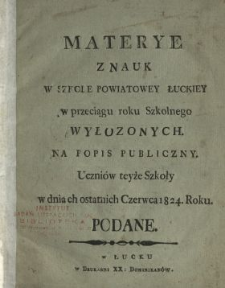 Materye z nauk w Szkole Powiatowey Łuckiey w przeciągu roku szkolnego wyłozonych : na popis publiczny uczniów teyże szkoły w dniach ostatnich czerwca 1824. roku podane.