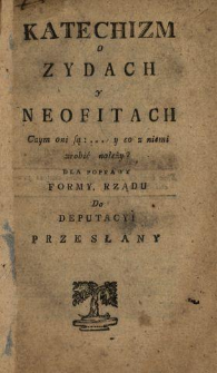 Katechizm o Zydach y Neofitach : Czym oni są: ... y co z niemi zrobić należy? : Dla Poprawy Formy Rządu Do Deputacyi Przesłany