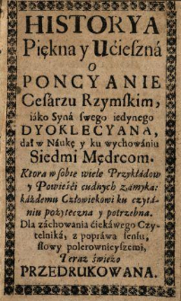 Historya Piękna y Ucieszna o Poncyanie Cesarzu Rzymskim, iako Syna swego iedynego Dyoklecyana, dał w Naukę y ku wychowaniu Siedmi Mędrcom ... : Teraz świeżo Przedrukowana.