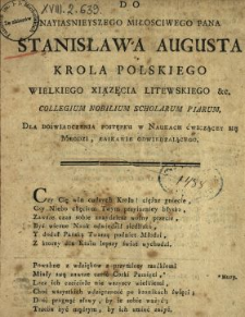 Do Nayiasnieyszego Miłosciwego Pana Stanisława Augusta Krola Polskiego, Wielkiego Xiązęcia Litewskiego &c. Collegium Nobilium Scholarum Piarum Dla Doświadczenia Postępku W Naukach Ćwiczącey Się Młodzi Łaskawie Odwiedzaiącego : [Inc.:] Czy Cię win cudzych Krolu! ciężar gniecie, [...]