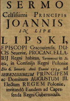 Sermo Celsissimi Principis Joannis In Lipe Lipski, Episcopi Cracouiensis, Ducis Seueri&aelig;, Procancellarij Regni habitus, Tarnomonti in Silesia, in Confinijs Regni Poloni&aelig; Die 6. Ianuarij, Anno Domini 1734. ad Serenissimum Principem ac Dominum Augustum III. Electum Regem Poloni&aelig;, invitando Eundem ad Capessenda Regni Gubernacula