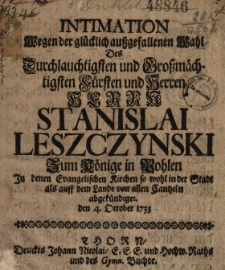 Intimation Wegen der gl&uuml;cklich aussgefallenen Wahl Des Durchlauchtigsten und Grossm&auml;chtigsten F&uuml;rsten und Herren Herrn Stanislai Leszczynski Zum K&ouml;nige in Pohlen In denen Evangelischen Kirchen so wohl in der Stadt als auff dem Lande von allen Cantzeln abgek&uuml;ndiget den 4. October 1733