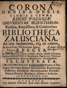 Corona Urbis & Orbis, Gloria & Gemma Regni Poloniæ Universitas Scientiarum, Publica, Amplissima & Celeberrima Bibliotheca Załusciana, Ab imis fundamentis usq[ue] ad culmen, sermone ligato, Erecta : Et variis Symbolis partim propriis, partim aliunde desumptis, Ejusdem Bibliothecæ Majestatem, Dignitatem, Vtilitatem amplitudinem, finem & æstimationem, adumbrantibus, Illustrata