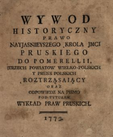 Wywod Historyczny Prawo Nayjasnieyszego Krola JMCI Pruskiego Do Pomerellii, Trzech Powiatow Wielko-Polskich Y Pruss Polskich Roztrząsaiący Oraz Odpowiedz Na Pismo Pod Tytułem Wykład Praw Pruskich