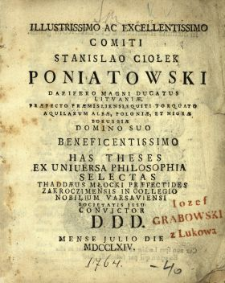 Illustrissimo Ac Excellentissimo Comiti Stanislao Ciołek Poniatowski Dapifero Magni Ducatus Litvani&aelig;, Pr&aelig;fecto Pr&aelig;misliensi, Equiti Torquato Aquilarum Alb&aelig; Poloni&aelig; Et Nigr&aelig; Borussi&aelig; [...] Has Theses Ex Uniuersa Philosophia Selectas Thadd&aelig;us Młocki Pr&aelig;fectides Zakroczimensis In Collegio Nobilium Varsaviensi Societatis Jesu Convictor D.D.D. Mense Julio Die [ ] MDCCLXIV