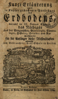Kurze Erl&auml;uterung einer in Kupfer gestochenen Vorstellung des Erdbodens, worauf in XX. kleinen Charten das N&ouml;thigste aus der Geographie, Genealogie, Chronologie, Historie, Heraldic und Numismatic f&uuml;r die Anf&auml;nger dieser Wissenschaften entworfen : zum Gebrauch der Real-Schule in Berlin