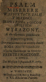 Psalm Miserere W Affektach Zalu Y Miłosci Słowy Pisma y Oycow Swiętych Wyrazony : A dla używania prawdziwie Pokutuiących, Dla powszechności, na wiekszą chwałę Boga Naywyzszego z Języka Łacińskiego na Oyczysty Przetłumaczony W Opolu Dni Miesiąca Listopada R.P. 1769.