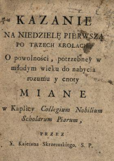 Kazanie Na Niedzielę Pierwszą Po Trzech Krolach : O powolności, potrzebney w młodym wieku do nabycia rozumu y cnoty Miane w Kaplicy Collegium Nobilium Scholarum Piarum