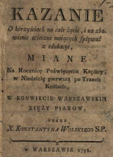 Kazanie O korzyściach na całe życie, i na zbawienie wieczne maiących spływać z edukacyi : Miane Na Rocznicę Poświęcenia Kaplicy w Niedzielę pierwszą po Trzech Kr&oacute;lach W Konwikcie Warszawskim Xięży Piarow