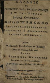 Kazanie na pogrzebie ciała świętey pamięci J. W. Jmc. Xiędza Jwona Onufrego Rogowskiego Biskupa Kamacenskiego Suffragana i Archidiakona Katedry Chełminskiey : miane w Kościele Katedralnym w Chełmży Dnia 30. Stycznia Roku 1806