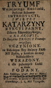 Tryumf Wojującego Kościoła Podczas Solenney Introdvkcyi Swiętey Katarzyny Rykcyi Panny Zakonu Kaznodzieyskiego w Krakowie Do Bazyliki Troycy Przenayświętszey Vczyniony : w Zebranym Tey Swiętey Panny Zyciu y krotkim do niey Nabożeństwie Wyrazony : a dla pobożnych Ludzi do Druku Podany Roku ...1747. dnia 27 Maja.
