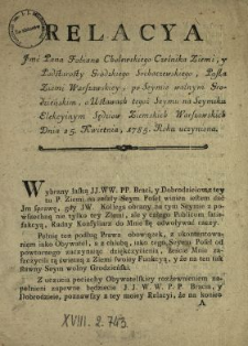 Relacya Jmć Pana Fabiana Cholewskiego Cześnika Ziemi y Podstarosty Grodzkiego Sochaczewskiego, Posła Ziemi Warszawskiey, po Seymie walnym Grodzieńskim, o Ustawach tegoż Seymu na Seymiku Elekcyinym Sędziow Ziemskich Warszawskich Dnia 25. Kwietnia 1785. Roku uczyniona