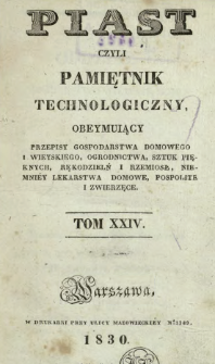 Piast : czyli pamiętnik technologiczny obeymujący przepisy dla gospodarstwa domowego i wieyskiego, ogrodnictwa, sztuk pięknych, rękodzielni i rzemiosł, niemniej lekarstwa domowe, pospolite i zwierzęce, T. 24 (1830).