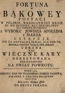 Fortuna W Bąkowey Postaci W Polskie Wkroczywszy Kraie Po Nie Długiey, Ale Szkodliwey Dla Panstwa Rezydencyi z Wyroku Jowisza Apollina y Marsa Ustępuje Nie Za Aktualną Będąc, Ale Pod Pokrywką Fortuny Tającą Swe Zdrady Uznana Y Na Wieczne Kary Dekretowana Bez Dalszego Na Swiat Powrotu : Roku 1761. Opisana Zas Od Wiadomego Dobrze Panowania Oney, Y Znaczną Mającego Krzywdę Roku 1762. Miesiąca Julii Do Druku Podana