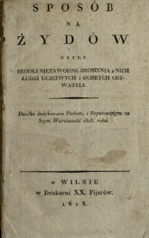 Spos&oacute;b na Żyd&oacute;w czyli Środki niezawodne zrobienia z Nich Ludzi uczciwych i dobrych Obywateli : dziełko dedykowane Posłom, i Deputowanym na Seym Warszawski 1818 roku