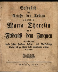 Gespr&auml;ch im Reiche der Todten zwischen Maria Theresia und Friderich dem Zweyten worinnen dieser hohen Personen Leben, und Merkw&uuml;rdige Thaten bis zu Ihrem Tode unpartheiisch erz&auml;hlet werden. [1].